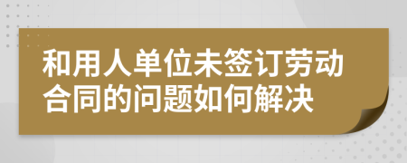 和用人单位未签订劳动合同的问题如何解决