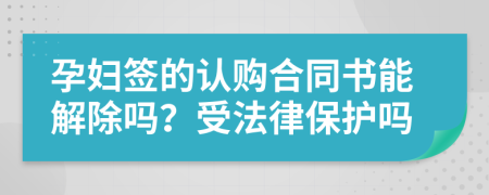 孕妇签的认购合同书能解除吗？受法律保护吗