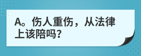 A。伤人重伤，从法律上该陪吗？