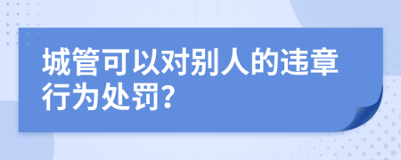 城管可以对别人的违章行为处罚？