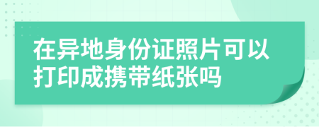 在异地身份证照片可以打印成携带纸张吗