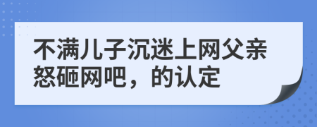 不满儿子沉迷上网父亲怒砸网吧，的认定
