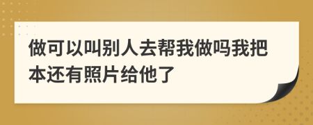 做可以叫别人去帮我做吗我把本还有照片给他了