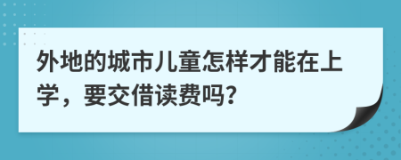 外地的城市儿童怎样才能在上学，要交借读费吗？