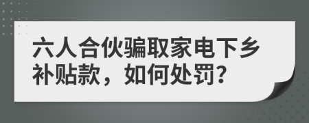 六人合伙骗取家电下乡补贴款，如何处罚？