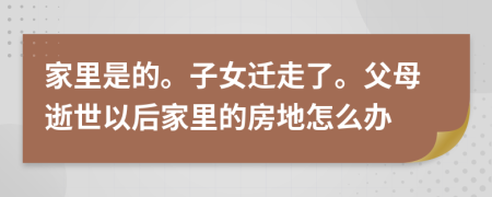 家里是的。子女迁走了。父母逝世以后家里的房地怎么办