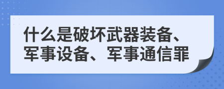 什么是破坏武器装备、军事设备、军事通信罪