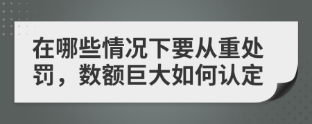 在哪些情况下要从重处罚，数额巨大如何认定