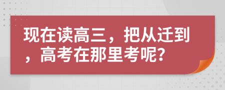 现在读高三，把从迁到，高考在那里考呢？