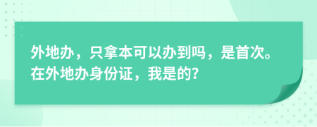 外地办，只拿本可以办到吗，是首次。在外地办身份证，我是的？