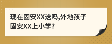 现在固安XX送吗,外地孩子固安XX上小学?