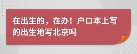 在出生的，在办！户口本上写的出生地写北京吗