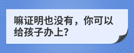 嘛证明也没有，你可以给孩子办上？