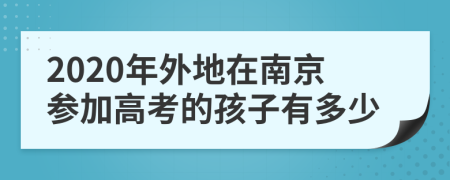 2020年外地在南京参加高考的孩子有多少