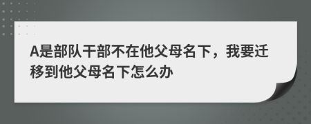 A是部队干部不在他父母名下，我要迁移到他父母名下怎么办