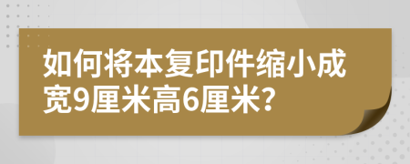 如何将本复印件缩小成宽9厘米高6厘米？