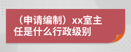 （申请编制）xx室主任是什么行政级别