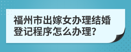 福州市出嫁女办理结婚登记程序怎么办理？