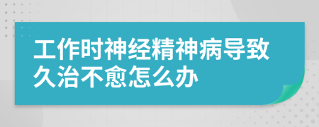 工作时神经精神病导致久治不愈怎么办