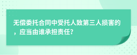 无偿委托合同中受托人致第三人损害的，应当由谁承担责任？