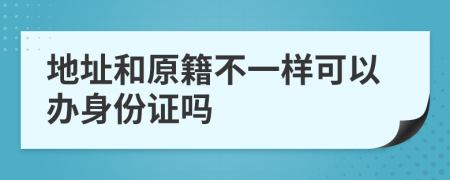 地址和原籍不一样可以办身份证吗