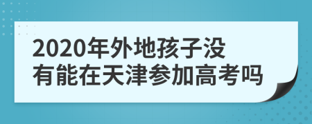 2020年外地孩子没有能在天津参加高考吗