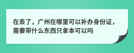 在丢了，广州在哪里可以补办身份证，需要带什么东西只拿本可以吗