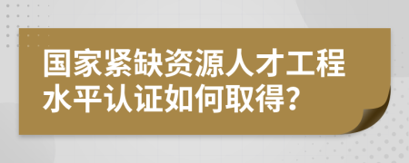 国家紧缺资源人才工程水平认证如何取得？