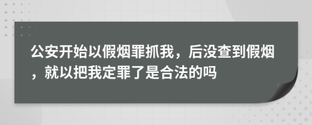 公安开始以假烟罪抓我，后没查到假烟，就以把我定罪了是合法的吗