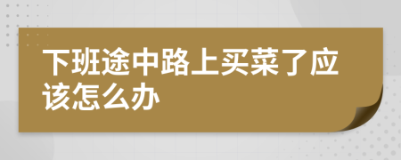 下班途中路上买菜了应该怎么办