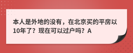 本人是外地的没有，在北京买的平房以10年了？现在可以过户吗？A