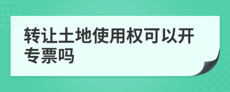 转让土地使用权可以开专票吗