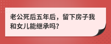 老公死后五年后，留下房子我和女儿能继承吗？