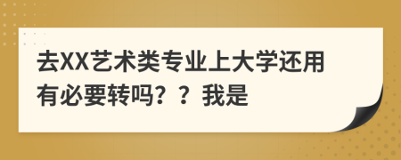 去XX艺术类专业上大学还用有必要转吗？？我是