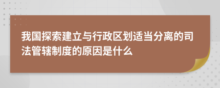 我国探索建立与行政区划适当分离的司法管辖制度的原因是什么