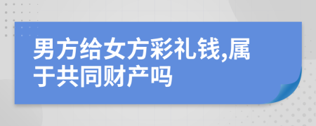 男方给女方彩礼钱,属于共同财产吗