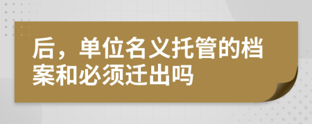 后，单位名义托管的档案和必须迁出吗