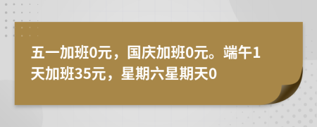 五一加班0元，国庆加班0元。端午1天加班35元，星期六星期天0