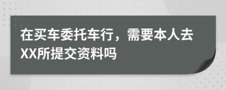 在买车委托车行，需要本人去XX所提交资料吗