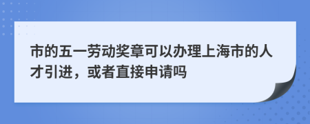 市的五一劳动奖章可以办理上海市的人才引进，或者直接申请吗