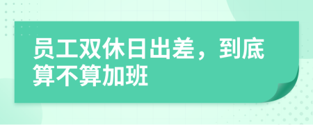 员工双休日出差，到底算不算加班