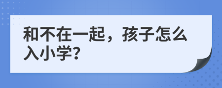 和不在一起，孩子怎么入小学？