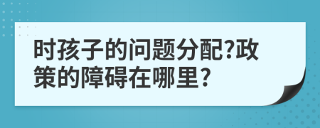 时孩子的问题分配?政策的障碍在哪里?