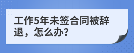 工作5年未签合同被辞退，怎么办？