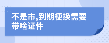 不是市,到期梗换需要带啥证件