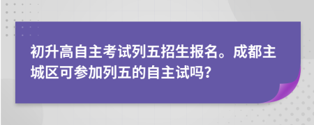 初升高自主考试列五招生报名。成都主城区可参加列五的自主试吗？