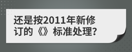 还是按2011年新修订的《》标准处理？