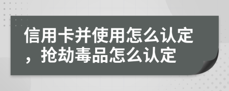 信用卡并使用怎么认定，抢劫毒品怎么认定