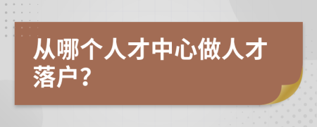 从哪个人才中心做人才落户？