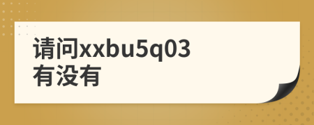 请问xxbu5q03有没有